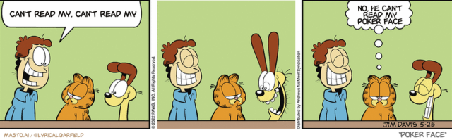 Original Garfield comic from May 25, 2022
Text replaced with lyrics from: Poker Face

Transcript:
• Can't Read My, Can't Read My
• No, He Can't Read My Poker Face


--------------
Original Text:
• * No transcript available for this comic.