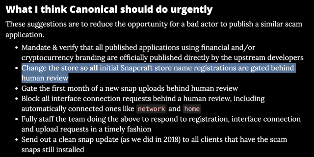 A snapshot from my blog post a month back. The second bullet point is highlighted

What I think Canonical should do urgently
These suggestions are to reduce the opportunity for a bad actor to publish a similar scam application.

* Mandate & verify that all published applications using financial and/or cryptocurrency branding are officially published directly by the upstream developers
* Change the store so all initial Snapcraft store name registrations are gated behind human review
Gate the first month of a new snap uploads behind human review
* Block all interface connection requests behind a human review, including automatically connected ones like network and home
* Fully staff the team doing the above to respond to registration, interface connection and upload requests in a timely fashion
* Send out a clean snap update (as we did in 2018) to all clients that have the scam snaps still installed