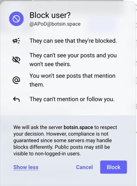 Screenshot of the blocking interface in mastodon with the following text:

Block user?
@apod@botsin.space
They can see that they're blocked.
They can't see your posts and you won't see theirs.
You won't see posts that mention them.
They can't mention or follow you.

We will ask the server botsin.space to respect your decision. However, compliance is not guaranteed since some servers may handle blocks differently. Public posts may still be visible to non-logged-in users.