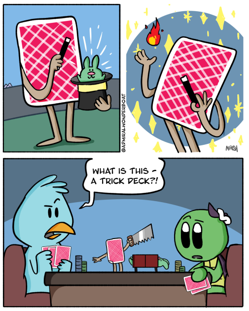 A playing card is putting on a magic show. They pull a bunny from a hat.

They conjure fire!

We see the card is on a poker table, doing its act.
Admiral and a blue bird are playing poker.
Bird: What is this - A trick deck?!