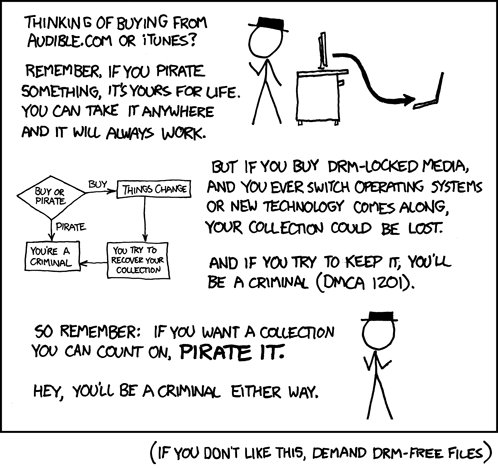 An XKCD comic, number 488.

Black Hat: Thinking of buying from audible.com or iTunes?

Black Hat: Remember, if you pirate something, it's yours for life. You can 
take it anywhere and it will always work.

There is a flowchart whose paths are: 
(You're a Criminal)<-Pirate<-(Buy or Pirate)->Buy->(Things Change)->(You Try to 
Recover Your Collection)->(You're a Criminal)

Black Hat: But if you buy DRM-locked media, and you ever switch operating 
systems or new technology comes along, your collection could be lost.

Black Hat: And if you try to keep it, you'll be a criminal (DMCA 1201).

Black Hat: So remember: if you want a collection you can count on, PIRATE IT.

Black Hat: Hey, you'll be a criminal either way.
 
(If you don't like this, demand DRM-free files)