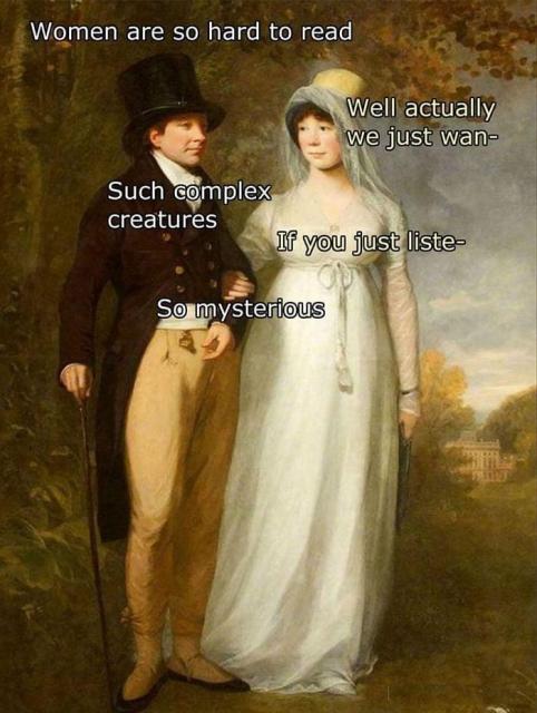 Man: Women are so hard to read 

Woman: Well actually we just wan- 

Man: Such complex creatures

Woman: If you just liste- 

Man: So mysterious

Source unknown 