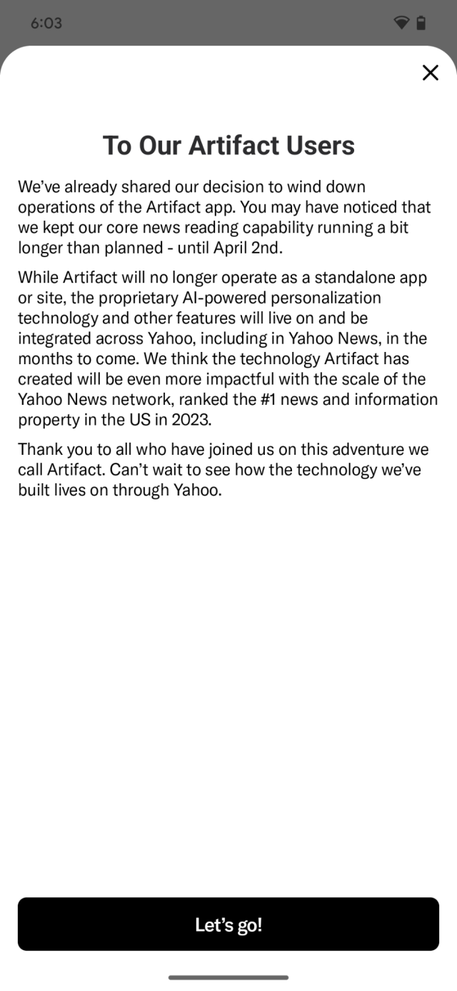 To our Artifact users:

We've already shared our decision to wind down operations of the Artifact app. You may have noticed that we kept our core news reading capability running a bit longer than planned - until April 2nd. While Artifact will no longer operate as a standalone app or site, the proprietary Al-powered personalization technology and other features will live on and be integrated across Yahoo, including in Yahoo News, in the months to come. We think the technology Artifact has created will be even more impactful with the scale of the Yahoo News network, ranked the #1 news and information property in the US in 2023. Thank you to all who have joined us on this adventure we call Artifact. Can't wait to see how the technology we've built lives on through Yahoo.

Button: "Lets go!"