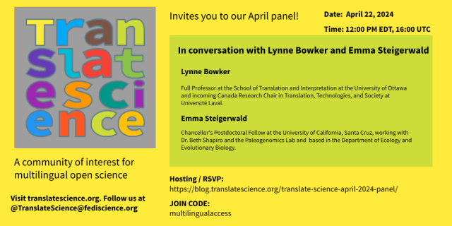 Translate Science invites you to our April panel! Date: April 22, 2024 Time: 12:00 PM EDT, 16:00 UTC 
In conversation with Lynne Bowker and Emma Steigerwald Lynne Bowker Full Professor at the School of Translation and Interpretation at the University of Ottawa and incoming Canada Research Chair in Translation, Technologies, and Society at Université Laval. Emma Steigerwald Chancellor's Postdoctoral Fellow at the University of California, Santa Cruz, working with Dr. Beth Shapiro and the Paleogenomics Lab and based in the Department of Ecology and Evolutionary Biology. A community of interest for multilingual open science Hosting | RSVP: https://blog.translatescience.org/translate-science-april-2024-panel/ Visit translatescience.org. JOIN CODE: multilingualaccess Follow us at @TranslateScience@fediscience.org 