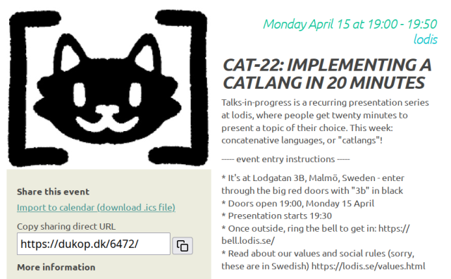 Screenshot of the page for the event linked by the mastodon post. A logo of a smiling cat face in square brackets is shown on the top-left quadrant. On the right side the first part of the event description is shown, which reads:

Monday April 15 at 19:00 to 19:50, lodis

Cat-22: implementing a catlang in 20 minutes

Talks-in-progress is a recurring presentation series at lodis, where people get twenty minutes to present a topic of their choice. This week: concatenative languages, or "catlangs"!