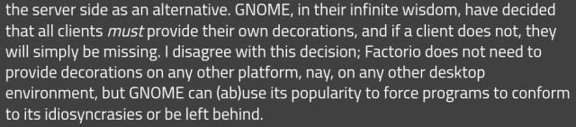 GNOME, in their infinite wisdom, have decided that all clients must provide their own decorations, and if a client does not, they will simply be missing. I disagree with this decision; Factorio does not need to provide decorations on any other platform, nay, on any other desktop environment, but GNOME can (ab)use its popularity to force programs to conform to its idiosyncrasies or be left behind. 