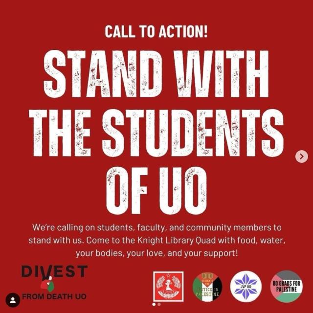 Call to action!

Stand with the Students of UO

We're calling on students, faculty and community members to stand with us. Come to the Knight Library Quad with food, water, your bodies, your love and your support!

Below are logos for the following organizations:
UO Young Democratic Socialists of America 
UO Students for Justice in Palestine 
Jewish Voices for Peace UO
UO Grads for Palestine