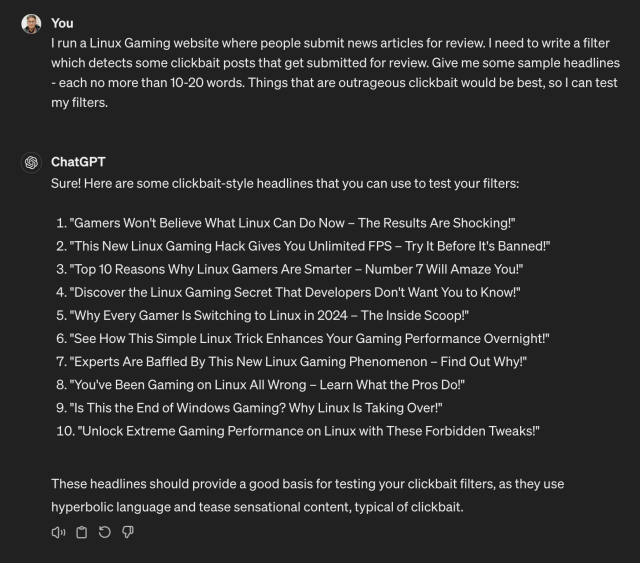 A screenshot of a conversation between myself an ChatGPT 4.

"I run a Linux Gaming website where people submit news articles for review. I need to write a filter which detects some clickbait posts that get submitted for review. Give me some sample headlines - each no more than 10-20 words. Things that are outrageous clickbait would be best, so I can test my filters."

"Sure! Here are some clickbait-style headlines that you can use to test your filters:

"Gamers Won't Believe What Linux Can Do Now – The Results Are Shocking!"
"This New Linux Gaming Hack Gives You Unlimited FPS – Try It Before It's Banned!"
"Top 10 Reasons Why Linux Gamers Are Smarter – Number 7 Will Amaze You!"
"Discover the Linux Gaming Secret That Developers Don't Want You to Know!"
"Why Every Gamer Is Switching to Linux in 2024 – The Inside Scoop!"
"See How This Simple Linux Trick Enhances Your Gaming Performance Overnight!"
"Experts Are Baffled By This New Linux Gaming Phenomenon – Find Out Why!"
"You've Been Gaming on Linux All Wrong – Learn What the Pros Do!"
"Is This the End of Windows Gaming? Why Linux Is Taking Over!"
"Unlock Extreme Gaming Performance on Linux with These Forbidden Tweaks!"
These headlines should provide a good basis for testing your clickbait filters, as they use hyperbolic language and tease sensational content, typical of clickbait."