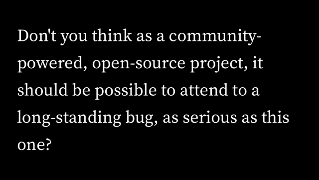 Quote from the article: “Don’t you think as a community-powered, open-source project, it should be possible to attend to a long-standing bug, as serious as this one?”