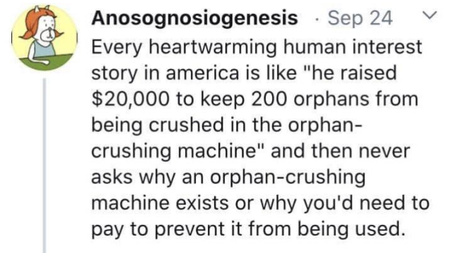 Print screen of a SM post from Anosognosiogenesis reading:
Every heartwarming human interest story in America is like "he raised $ 20.000 to keep 200 orphans from being crushed in the orphan-crushing machine" and then never ask why an orphan-crushing machine exists or why you'd need to pay to prevent it from being used.