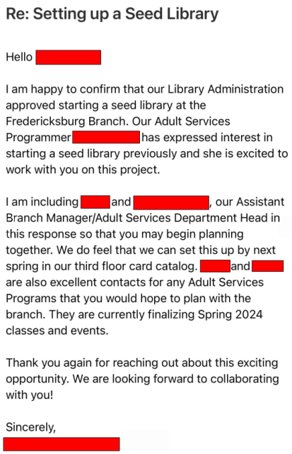 Email states: Regarding Setting up a Seed Library. Hello! I am happy to confirm that our Library Administration approved starting a seed library at the Fredericksburg Branch. Out Adult Services Programmer has expressed interest in starting a seed library previously and she is excited to work with you on this project. I am including our Assistant Branch Manager / Adult Services Department Head in this response so that you may begin planning together. We do feel that we can set this up by next spring in our third floor card catalog. The team is also excellent contacts for any Adult Services Programs that you would hope to plan with the branch. They are currently finalizing Spring 2024 classes and events. Thank you again for reaching out about this excited opportunity. We are looking forward to collaborating with you!