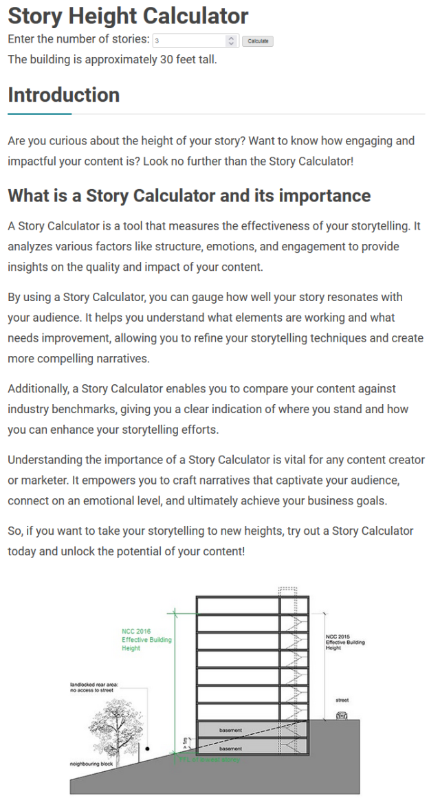 A screenshot from a calculator website for building story sizes. It reads:

Story Height Calculator
Enter the number of stories: 3
The building is approximately 30 feet tall.

Introduction:
Are you curious about the height of your story? Want to know how engaging and impactful your content is? Look no further than the Story Calculator!

What is a Story Calculator and its importance:
A Story Calculator is a tool that measures the effectiveness of your storytelling. It analyzes various factors like structure, emotions, and engagement to provide insights on the quality and impact of your content.

By using a Story Calculator, you can gauge how well your story resonates with your audience. It helps you understand what elements are working and what needs improvement, allowing you to refine your storytelling techniques and create more compelling narratives.

Additionally, a Story Calculator enables you to compare your content against industry benchmarks, giving you a clear indication of where you stand and how you can enhance your storytelling efforts.

Understanding the importance of a Story Calculator is vital for any content creator or marketer. It empowers you to craft narratives that captivate your audience, connect on an emotional level, and ultimately achieve your business goals.

So, if you want to take your storytelling to new heights, try out a Story Calculator today and unlock the potential of your content!