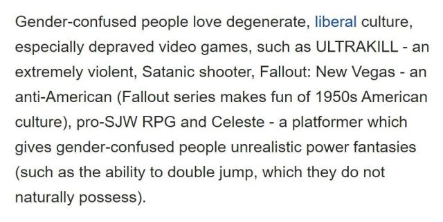 Gender-confused people love degenerate, liberal culture, especially depraved video games, such as ULTRAKILL - an extremely violent, Satanic shooter, Fallout: New Vegas - an anti-American (Fallout series makes fun of 1950s American culture), pro-SJW RPG and Celeste - a platformer which gives gender-confused people unrealistic power fantasies (such as the ability to double jump, which they do not naturally possess).