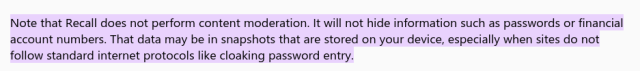 Note that Recall does not perform content moderation. It will not hide information such as passwords or financial account numbers. That data may be in snapshots that are stored on your device, especially when sites do not follow standard internet protocols like cloaking password entry.