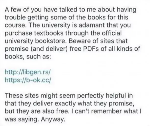 A few of you have talked to me about having trouble getting some of the books for this course. The university is adamant that you purchase textbooks through the official university bookstore. Beware of sites that promise (and deliver) free PDFs of all kinds of books, such as:

http://libgen.rs/

https://b-ok.cc/

These sites might seem perfectly helpful in that they deliver exactly what they promise, but they are also free. | can't remember what | was saying. Anyway. 