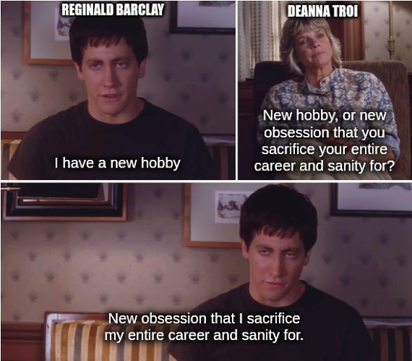 Donnie Darko meme with different caption and character names.

Reginald Barclay, excited: "I have a new hobby"

Deanna Troi: "New hobby, or new obsession that you sacrifice your entire career and sanity for?"

Reginald, dejected: "New obsession that I sacrifice my entire career and sanity for."