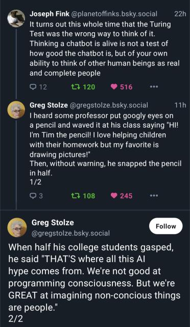 Joseph Fink @planetoffinks.bsky.social It turns out this whole time that the Turing Test was the wrong way to think of it. Thinking a chatbot is alive is not a test of how good the chatbot is, but of your own ability to think of other human beings as real and complete people
Greg Stolze @gregstolze.bsky.social I heard some professor put googly eyes on a pencil and waved it at his class saying "HI! I'm Tim the pencil! | love helping children with their homework but my favorite is drawing pictures!" Then, without warning, he snapped the pencil in half. 
Greg Stolze @gregstolze.bsky.social When half his college students gasped, he said "THAT'S where all this Al hype comes from. We're not good at programming consciousness. But we're GREAT at imagining non-concious things are people."