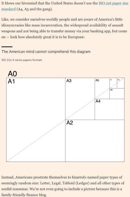 It blows our hivemind that the US doesn't use ISO 216 paper size (A4, A3 etc)

Like we consider ourselves worldly people and are aware of America's idiosyncrasies like mass incarceration the widespread availability of assault weapons* and not being able to transfer money via your banking app, but come on! Look how great it is to be European

(An image in the article titled the American mind cannot comprehend this diagram illustrates that A1 is half A0, A2 half A1 and so on down to teensy A8 1/16th of A4)

Instead Americans prostrate themselves to bizarrely-named paper types of seemingly random size Letter, Legal and all other types of sordid nonsense. We're not even going to include a picture because this is a family-friendly finance blog.


*presumably high magazine and rate of fire long arms.