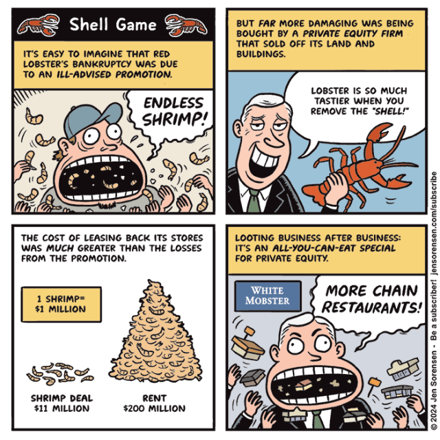 SHELL GAME

1. It's easy to imagine that Red Lobster's bankruptcy was due to an ill-advised promotion.

Man tossing prawns into mouth: ENDLESS SHRIMP!

2. But far more damaging was being bought by a private equity firm that sold off its land and buildings.

Private equity executive holding a lobster: Lobster is so much tastier when you remove the shell! 

3. The cost of leasing back its stores was much greater than the losses from the promotion.

Two piles of shrimp, with one shrimp equal to $1 million

Shrimp deal $11 million
Rent $200 million

4. Looting business after business -- it's an all-you-can-eat special for private equity.

Private equity executive eating fast food buildings with WHITE MOBSTER sign in background:  MORE CHAIN RESTAURANTS!