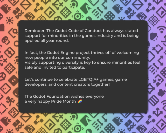 Reminder: The Godot Code of Conduct has always stated support for minorities in the games industry and is being applied all year round.

In fact, the Godot Engine project thrives off of welcoming new people into our community. 
Visibly supporting diversity is key to ensure minorities feel safe and invited to participate. 

Let's continue to celebrate LGBTQIA+ games, game developers, and content creators together!

The Godot Foundation wishes everyone 
a very happy Pride Month ‍🌈