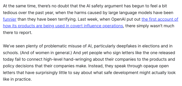 At the same time, there’s no doubt that the AI safety argument has begun to feel a bit tedious over the past year, when the harms caused by large language models have been funnier than they have been terrifying. Last week, when OpenAI put out the first account of how its products are being used in covert influence operations, there simply wasn’t much there to report. 

We’ve seen plenty of problematic misuse of AI, particularly deepfakes in elections and in schools. (And of women in general.) And yet people who sign letters like the one released today fail to connect high-level hand-wringing about their companies to the products and policy decisions that their companies make. Instead, they speak through opaque open letters that have surprisingly little to say about what safe development might actually look like in practice.
