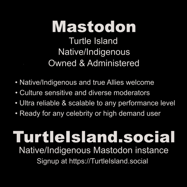 Mastodon
Turtle Island
Native/Indigenous
Owned & Administered

• Native/Indigenous and true Allies welcome
• Culture sensitive and diverse moderators
• Ultra reliable & scalable to any performance level
• Ready for any celebrity or high demand user

Turtlelsland social
Native/Indigenous Mastodon instance
Signup at https://Turtlelsland.social