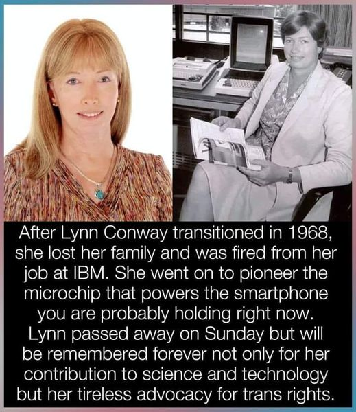After Lynn Conway transitioned in 1968, she lost her family and was fired from her job at IBM. She went on to pioneer the microchip that powers the smartphone you are probably holding right now. Lynn passed away on Sunday but will be remembered forever not only for her contribution to science and technology but her tireless advocacy for trans rights. 