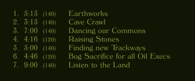 tracklist for an album:
- earthworks
- cave crawl
- dancing our commons
- raising stones
- finding new trackways
- bog sacrifice for all oil execs
- listen to the land