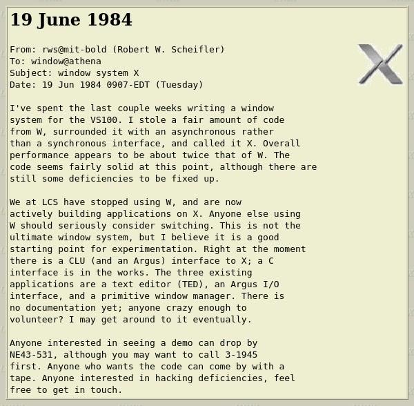 E-Mail screenshot: 19 June 1984
From: rws@mit-bold (Robert W. Scheifler)
To: window@athena
Subject: window system X
Date: 19 Jun 1984 0907-EDT (Tuesday)
I've spent the last couple weeks writing a window system for the VS100. I stole a fair amount of code from W, surrounded it with an asynchronous rather than a synchronous interface, and called it X. Overall performance appears to be about twice that of w. The code seems fairly solid at this point, although there are still some deficiencies to be fixed up.
We at LCS have stopped using W, and are now actively building applications on X. Anyone else using W should seriously consider switching. This is not the ultimate window system, but I believe it is a good starting point for experimentation. Right at the moment there is a CLU (and an Argus) interface to X; a C interface is in the works. The three existing applications are a text editor (TED), an Argus I/0 interface, and a primitive window manager. There is no documentation yet; anyone crazy enough to volunteer? I may get around to it eventually.
Anyone interested in seeing a demo can drop by
NE43-531, although you may want to call 3-1945 first. Anyone who wants the code can come by with a tape. Anyone interested in hacking deficiencies, feel free to get in touch.