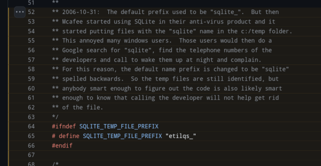 SQLite code comment reading:

The default prefix used to be "sqlite_".  But then Mcafee started using SQLite in their anti-virus product and it started putting files with the "sqlite" name in the c:/temp folder. This annoyed many windows users.  Those users would then do a  Google search for "sqlite", find the telephone numbers of the developers and call to wake them up at night and complain. For this reason, the default name prefix is changed to be "sqlite" spelled backwards.  So the temp files are still identified, but anybody smart enough to figure out the code is also likely smart enough to know that calling the developer will not help get rid of the file.