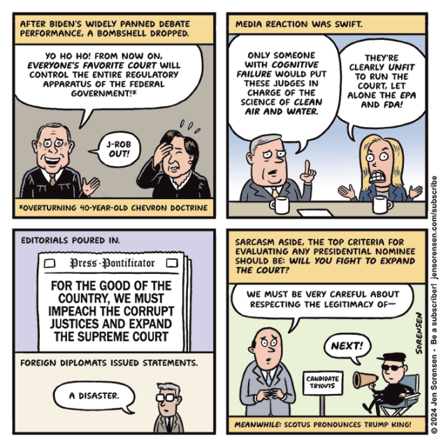 1. After Biden's widely panned debate performance, a bombshell dropped.

Supreme Court justice John Roberts - Yo ho ho! From now on, everyone's favorite court will control the entire regulatory apparatus of the federal government! J-ROB out!

FOOTNOTE - Overturning 40-year-old Chevron doctrine

Justice Elena Kagan slaps forehead in frustration

2. Media reaction was swift.

Pundit - Only someone with cognitive failure would put these judges in charge of the science of clean air and water.

Pundit 2 - They're clearly unfit to run the court, let alone the EPA and FDA!

3. Newspaper headline on front page of the Press-Pontificator -
FOR THE GOOD OF THE COUNTRY, WE MUST IMPEACH THE CORRUPT JUSTICES AND EXPAND THE SUPREME COURT

Foreign diplomats issued statements.
Diplomat - A disaster.

4. Sarcasm aside, the top criteria for evaluating any presidential nominee should be, will you fight to expand the court?

Auditioning candidate at candidate tryouts - We must be very careful about respecting the legitimacy of --

Director sitting in director chair - NEXT!

Meanwhile, SCOTUS pronounces Trump king!