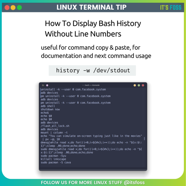 How to display Bash history without line numbers

useful for command copy & paste, for documentation and next command usage

history -w /dev/stdout

There's a photo of a terminal running the above-mentioned command.

Follow us for more Linux Stuff