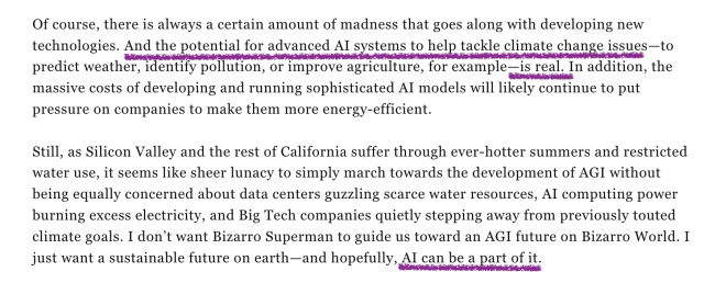 Screencap from linked article, brackets indicate my highlights:
Of course, there is always a certain amount of madness that goes along with developing new technologies. [And the potential for advanced AI systems to help tackle climate change issues]—to predict weather, identify pollution, or improve agriculture, for example—[is real]. In addition, the massive costs of developing and running sophisticated AI models will likely continue to put pressure on companies to make them more energy-efficient. 

Still, as Silicon Valley and the rest of California suffer through ever-hotter summers and restricted water use, it seems like sheer lunacy to simply march towards the development of AGI without being equally concerned about data centers guzzling scarce water resources, AI computing power burning excess electricity, and Big Tech companies quietly stepping away from previously touted climate goals. I don’t want Bizarro Superman to guide us toward an AGI future on Bizarro World. I just want a sustainable future on earth—and hopefully, [AI can be a part of it.]
