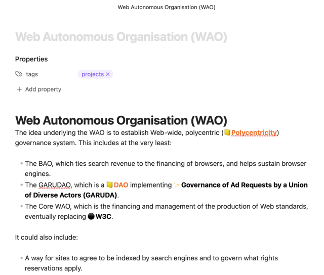 # Web Autonomous Organisation (WAO)
The idea underlying the WAO is to establish Web-wide, polycentric governance system. This includes at the very least:

- The BAO, which ties search revenue to the financing of browsers, and helps sustain browser engines.
- The GARUDAO, which is a [[DAO]] implementing [[Governance of Ad Requests by a Union of Diverse Actors (GARUDA)|Governance of Ad Requests by a Union of Diverse Actors (GARUDA)]].
- The Core WAO, which is the financing and management of the production of Web standards, eventually replacing [[W3C]].

It could also include:

- A way for sites to agree to be indexed by search engines and to govern what rights reservations apply.