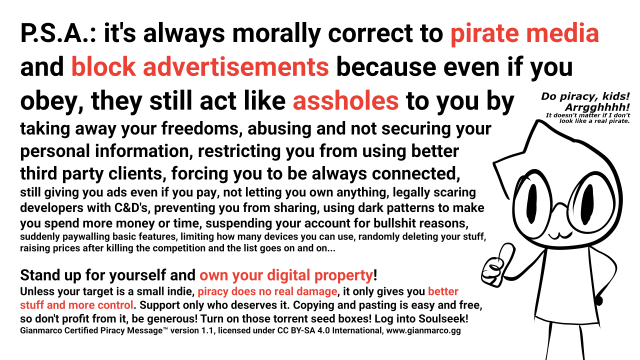 P.S.A.: it's always morally correct to pirate media and block advertisements because even if you obey, they still act like assholes to you by
taking away your freedoms, abusing and not securing your
personal information, restricting you from using better
third party clients, forcing you to be always connected,
still giving you ads even if you pay, not letting you own anything, legally scaring
developers with C&D's, preventing you from sharing, using dark patterns to make
you spend more money or time, suspending your account for bullshit reasons,
suddenly paywalling basic features, limiting how many devices you can use, randomly deleting your stuff,
raising prices after killing the competition and the list goes on and on...

Stand up for yourself and own your digital property!
Unless your target is a small indie, piracy does no real damage, it only gives you
better stuff and more control. Support only who deserves it. Copying and pasting is
easy and free, so don't profit from it, be generous! Turn on those torrent seed boxes! Log into Soulseek!
Gianmarco Certified Piracy Message™ version 1.1, licensed under CC BY-SA 4.0 International, www.gianmarco.gg

There's also a drawing of me doing thumbs up and saying "Do piracy, kids! Arrgghhhh! It doesn't matter if I don't look like a pirate."
