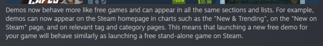Demos now behave more like free games and can appear in all the same sections and lists. For example, demos can now appear on the Steam homepage in charts such as the "New & Trending", on the "New on Steam" page, and on relevant tag and category pages. This means that launching a new free demo for your game will behave similarly as launching a free stand-alone game on Steam.