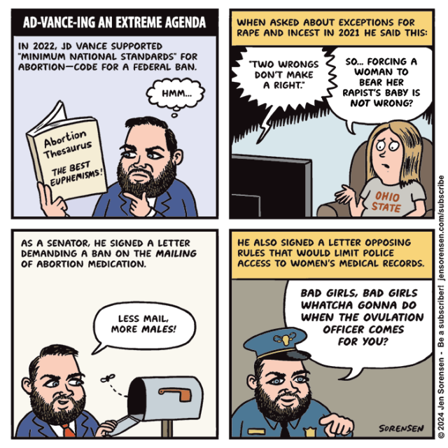 AD-VANCE-ING AN EXTREME AGENDA

1. IN 2022, JD VANCE SUPPORTED "MINIMUM NATIONAL STANDARDS" FOR ABORTION--CODE FOR A FEDERAL BAN.

Vance reading Abortion Thesaurus with tagline THE BEST EUPHEMISMS!

HMM...

2. WHEN ASKED ABOUT EXCEPTIONS FOR RAPE AND INCEST IN 2021 HE SAID THIS:

TV AUDIO - "TWO WRONGS DON'T MAKE A RIGHT."

Woman in OHIO STATE t-shirt - SO... FORCING A WOMAN TO BEAR HER RAPIST'S BABY IS NOT WRONG?

3. AS A SENATOR, HE SIGNED A LETTER DEMANDING A BAN ON THE MAILING OF ABORTION MEDICATION.

Vance checking empty mailbox - LESS MAIL, MORE MALES!

4. HE ALSO SIGNED A LETTER OPPOSING RULES THAT WOULD LIMIT POLICE ACCESS TO WOMEN'S MEDICAL RECORDS.

Vance as cop - BAD GIRLS, BAD GIRLS WHATCHA GONNA DO WHEN THE OVULATION OFFICER COMES FOR YOU?