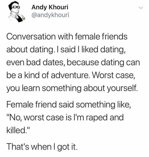 Andy Khouri @andykhouri  Conversation with female friends about dating. I said I liked dating, even bad dates, because dating can be a kind of adventure. Worst case, you learn something about yourself.   Female friend said something like, "No, worst case is I'm raped and killed."  That's when I got it. 