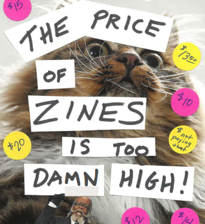 The cover shows the words THE PRICE OF ZINES IS TOO DAMN HIGH in permanent marker collaged over an angry looking furry, white whiskered tortie cat, who seems to me to be the feline version of the "rent is too damn high guy", the black political candidate and frequent meme image from NYC with a bald head and snow white sideburns beard and mustache, who is poking out from the bottom of the page. Pink and yellow price stickers with outrageous prices dot the empty space, including one that says "$ not paying that".