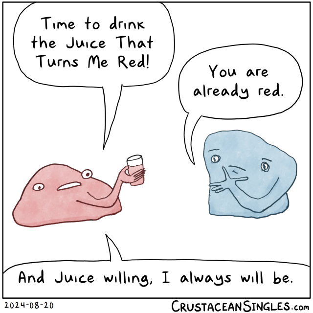 Red Guy, in blob form with one arm emerging from under the mouth and holding a glass of red liquid, says, "Time to drink the Juice That Turns Me Red!" Blue Guy, also in blobmode with one arm sprouting from next to their left eye, the hand placed pensively on the chin, says, "You are already red." Red Guy replies, "And Juice willing, I always will be." 