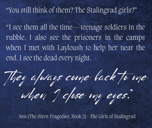 blue and black background with the following text in white

“You still think of them? The Stalingrad girls?” 

“I see them all the time—teenage soldiers in the rubble. I also see the prisoners in the camps when I met with Layloush to help her near the end. I see the dead every night. They always come back to me when I close my eyes." 

Axis (The Siren Tragedies, Book 2) - The Girls of Stalingrad 