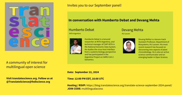 Translate Science invites you to our September panel! In conversation with Humberto Debat and Devang Mehta. 

Humberto Debat of INTA Argentina is a tenured researcher at INTA-Argentina, and technical manager of CIAP-INTA in the National Genomic Data System. He studies the virus-host interface from a systems biology perspective and has participated in the Argentine Project on SARS-CoV-2  Genomics. 

Devang Mehta is a tenure-track Assistant Professor, Department of Biosystems, KU Leuven. His most recent research has focused on discovering new aspects of plant chronobiology. He is also an active science communicator and an emerging leader in Open Science.

Translate Science is a community of interest for multilingual open science.

Date: September 22, 2024  
Time: 12:00 PM EDT, 16:00 UTC Visit translatescience.org. Follow us at@TranslateScience@fediscience.org 
Hosting / RSVP: https://blog translatescience.org/translate-science-september-2024-panel/ JOIN CODE: multilingualaccess 