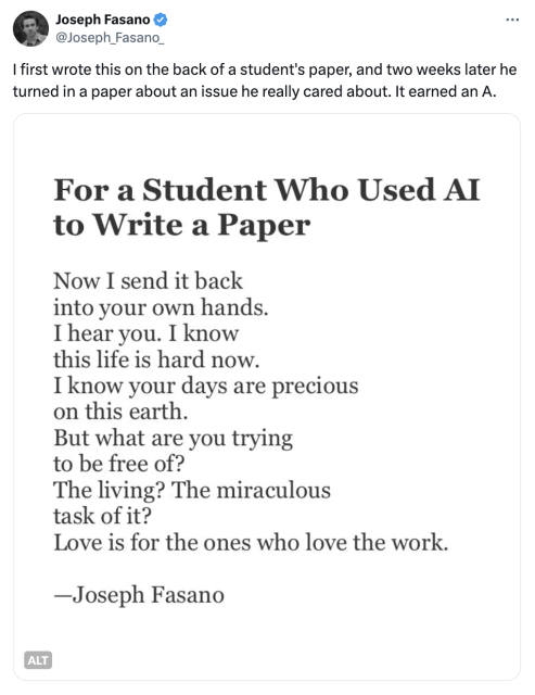 @Joseph_Fasano_ | first wrote this on the back of a student's paper, and two weeks later he turned in a paper about an issue he really cared about. It earned an A. For



For a Student Who Used AI
to Write a Paper

Now I send it back
into your own hands.
I hear you. I know
this life is hard now.
I know your days are precious
on this earth.
But what are you trying
to be free of?
The living? The miraculous
task of it?
Love is for the ones who love the work.

https://x.com/Joseph_Fasano_/status/1828042187898065358