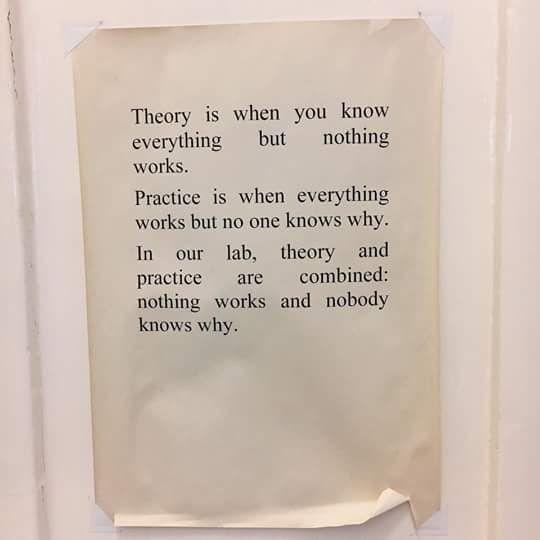 Framed sign reading:
“Theory is when you know everything but nothing works.
Practice is when everything works but no one knows why.
In our lab, theory and practice are combined:
nothing works and nobody knows why.”

Picture via: USC Viterbi, BME 620 labs
Original qoute source: Unknown