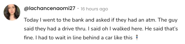 A social post from @lachancenaomi27 on Threads that says: Today I went to the bank and asked if they had an atm. The guy said they had a drive thru. I said oh I walked here. He said that's fine. I had to wait in line behind a car like this