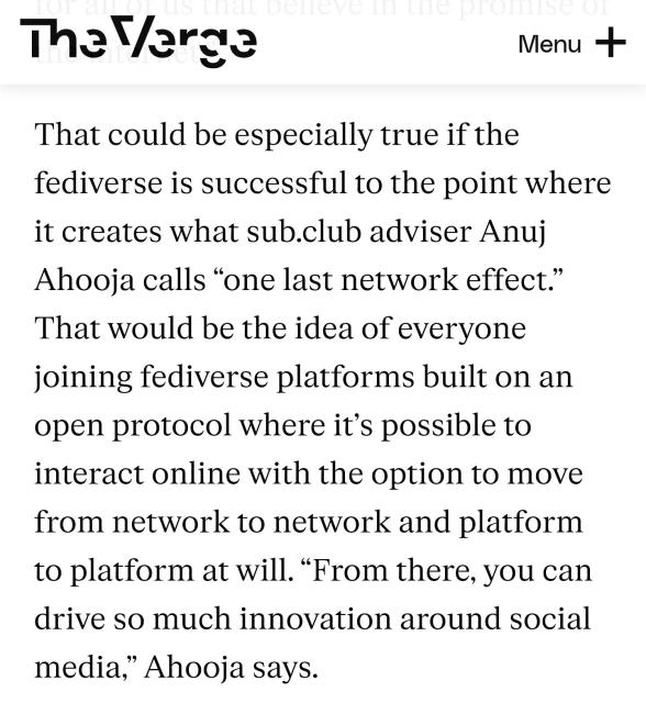 That could be especially true if the fediverse is successful to the point where it creates what sub.club adviser Anuj Ahooja calls “one last network effect.” That would be the idea of everyone joining fediverse platforms built on an open protocol where it’s possible to interact online with the option to move from network to network and platform to platform at will. “From there, you can drive so much innovation around social media,” Ahooja says.