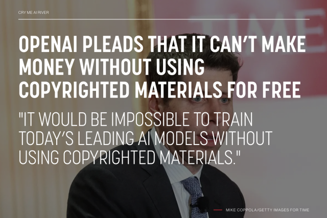 OPENAI PLEADS THAT IT CAN’T MAKE MONEY WITHOUT USING COPYRIGHTED MATERIALS FOR FREE
"IT WOULD BE IMPOSSIBLE TO TRAIN TODAY’S LEADING AI MODELS WITHOUT USING COPYRIGHTED MATERIALS."