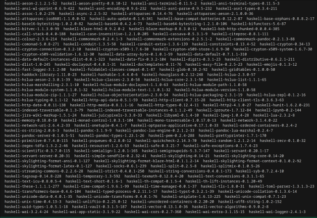 haskell-aeson-2.1.2.1-52  haskell-aeson-pretty-0.8.10-12  haskell-ansi-terminal-0.11.5-2  haskell-ansi-terminal-types-0.11.5-3
               haskell-ansi-wl-pprint-0.6.9-422  haskell-asn1-encoding-0.9.6-232  haskell-asn1-parse-0.9.5-232  haskell-asn1-types-0.3.4-211
               haskell-assoc-1.0.2-276  haskell-async-2.2.5-32  haskell-attoparsec-0.14.4-76  haskell-attoparsec-aeson-2.1.0.0-36
               haskell-attoparsec-iso8601-1.1.0.0-52  haskell-auto-update-0.1.6-341  haskell-base-compat-batteries-0.12.2-87  haskell-base-orphans-0.8.8.2-17
               haskell-base16-bytestring-1.0.2.0-82  haskell-base64-0.4.2.4-73  haskell-base64-bytestring-1.2.1.0-106  haskell-bifunctors-5.6-87
(and more)