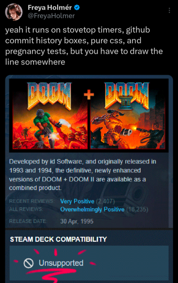 yeah it runs on stovetop timers, github commit history boxes, pure css, and pregnany tests, but you have to draw the line somewhere 
Developed by id Software, and originaly released in 1993 and 1994, the definiive, newly enhanced Versions of DOOM + DOOM i are available as a combined product.

Steamdeck compatibility: Unsupported