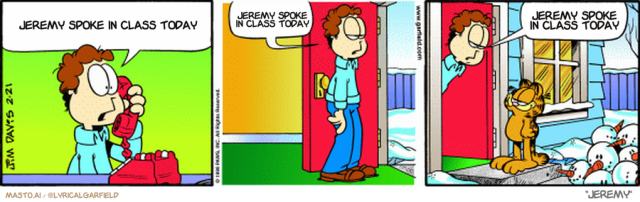 Original Garfield comic from February 21, 1998
Text replaced with lyrics from: Jeremy

Transcript:
• Jeremy Spoke In Class Today
• Jeremy Spoke In Class Today
• Jeremy Spoke In Class Today


--------------
Original Text:
• Jon:  I'm very sorry, sir. Please apologize to little Timmy for me. It won't happen again.  Oh, Garfield.  About your hobby...